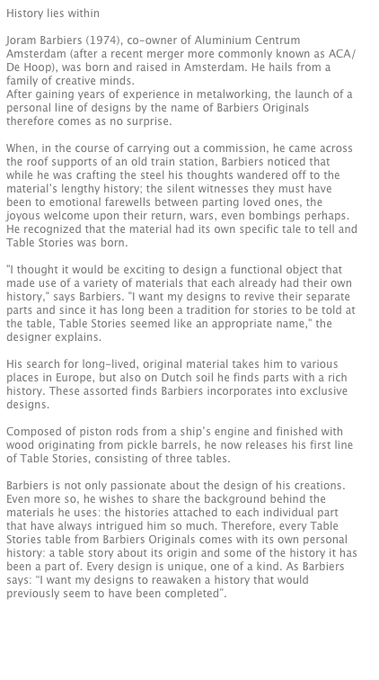 History lies within

Joram Barbiers (1974), co-owner of Aluminium Centrum Amsterdam (after a recent merger more commonly known as ACA/De Hoop), was born and raised in Amsterdam. He hails from a family of creative minds. 
After gaining years of experience in metalworking, the launch of a personal line of designs by the name of Barbiers Originals therefore comes as no surprise. 

When, in the course of carrying out a commission, he came across the roof supports of an old train station, Barbiers noticed that while he was crafting the steel his thoughts wandered off to the material’s lengthy history; the silent witnesses they must have been to emotional farewells between parting loved ones, the joyous welcome upon their return, wars, even bombings perhaps. He recognized that the material had its own specific tale to tell and Table Stories was born.  

"I thought it would be exciting to design a functional object that made use of a variety of materials that each already had their own history," says Barbiers. "I want my designs to revive their separate parts and since it has long been a tradition for stories to be told at the table, Table Stories seemed like an appropriate name," the designer explains.

His search for long-lived, original material takes him to various places in Europe, but also on Dutch soil he finds parts with a rich history. These assorted finds Barbiers incorporates into exclusive designs.  

Composed of piston rods from a ship’s engine and finished with wood originating from pickle barrels, he now releases his first line of Table Stories, consisting of three tables. 

Barbiers is not only passionate about the design of his creations. Even more so, he wishes to share the background behind the materials he uses: the histories attached to each individual part that have always intrigued him so much. Therefore, every Table Stories table from Barbiers Originals comes with its own personal history: a table story about its origin and some of the history it has been a part of. Every design is unique, one of a kind. As Barbiers says: “I want my designs to reawaken a history that would previously seem to have been completed”. 




