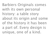 Barbiers Originals comes with its own personal history: a table story about its origin and some of the history it has been a part of. Every design is unique, one of a kind. 
see movie
