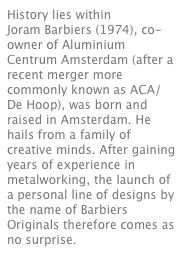 History lies within
Joram Barbiers (1974), co-owner of Aluminium Centrum Amsterdam (after a recent merger more commonly known as ACA/De Hoop), was born and raised in Amsterdam. He hails from a family of creative minds. After gaining years of experience in metalworking, the launch of a personal line of designs by the name of Barbiers Originals therefore comes as no surprise. 
Read more