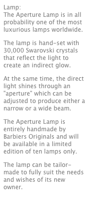 Lamp: 
The Aperture Lamp is in all probability one of the most luxurious lamps worldwide.
The lamp is hand-set with 30,000 Swarovski crystals that reflect the light to create an indirect glow.
At the same time, the direct light shines through an "aperture" which can be adjusted to produce either a narrow or a wide beam.
The Aperture Lamp is entirely handmade by Barbiers Originals and will be available in a limited edition of ten lamps only.
The lamp can be tailor-made to fully suit the needs and wishes of its new owner.
