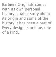 Barbiers Originals comes with its own personal history: a table story about its origin and some of the history it has been a part of. Every design is unique, one of a kind.


